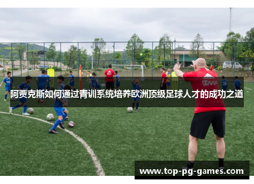 阿贾克斯如何通过青训系统培养欧洲顶级足球人才的成功之道 阿贾克斯如何通过青训系统培养欧洲顶级足球人才的成功之道