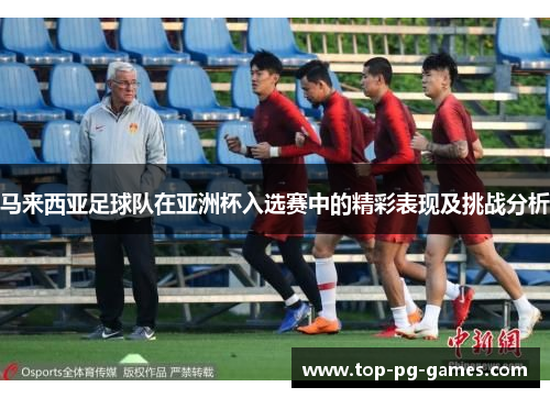 马来西亚足球队在亚洲杯入选赛中的精彩表现及挑战分析 马来西亚足球队在亚洲杯入选赛中的精彩表现及挑战分析