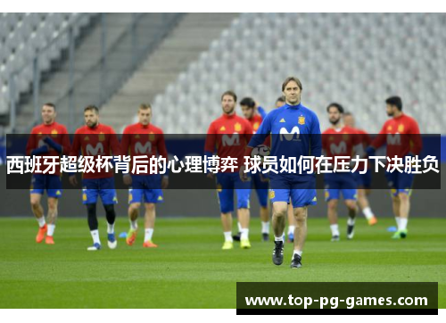 西班牙超级杯背后的心理博弈 球员如何在压力下决胜负 西班牙超级杯背后的心理博弈 球员如何在压力下决胜负